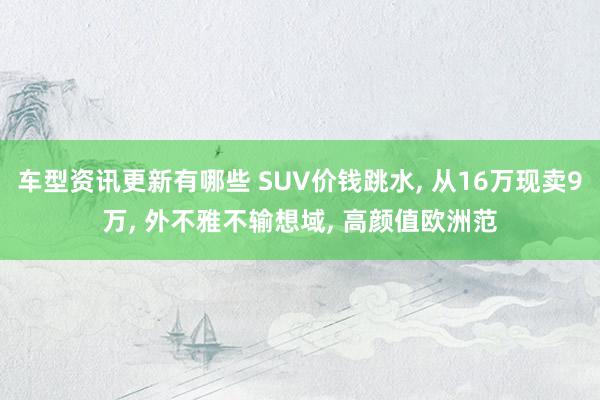 车型资讯更新有哪些 SUV价钱跳水, 从16万现卖9万, 外不雅不输想域, 高颜值欧洲范