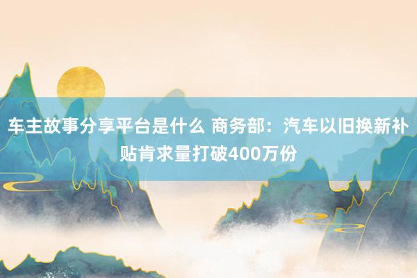 车主故事分享平台是什么 商务部：汽车以旧换新补贴肯求量打破400万份