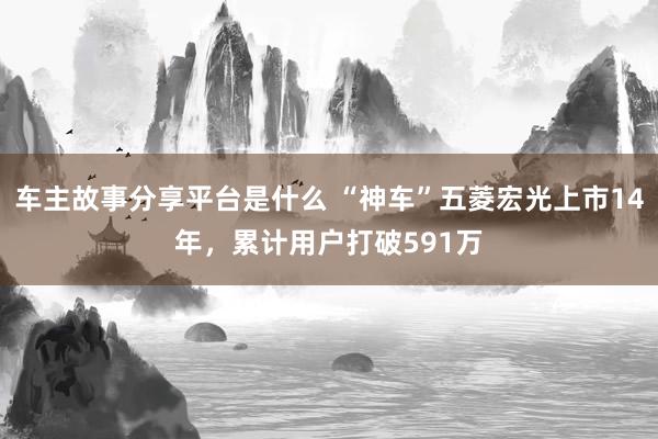 车主故事分享平台是什么 “神车”五菱宏光上市14年，累计用户打破591万