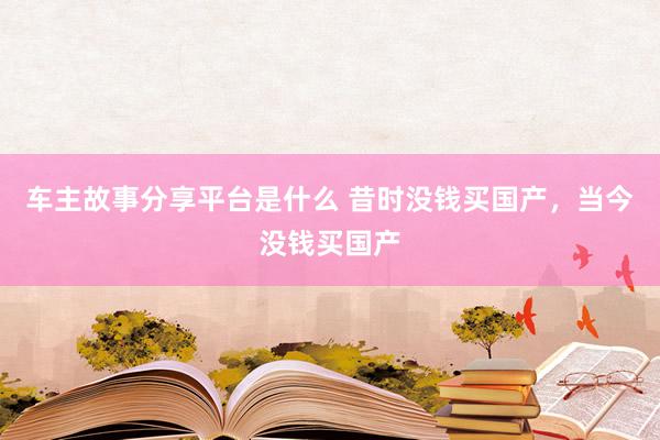 车主故事分享平台是什么 昔时没钱买国产，当今没钱买国产