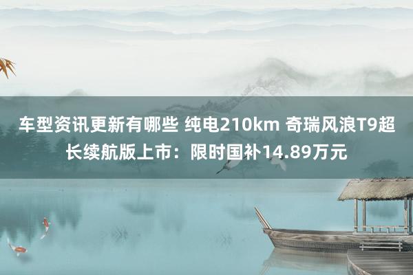 车型资讯更新有哪些 纯电210km 奇瑞风浪T9超长续航版上市：限时国补14.89万元