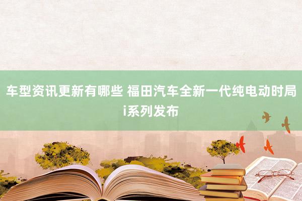 车型资讯更新有哪些 福田汽车全新一代纯电动时局i系列发布