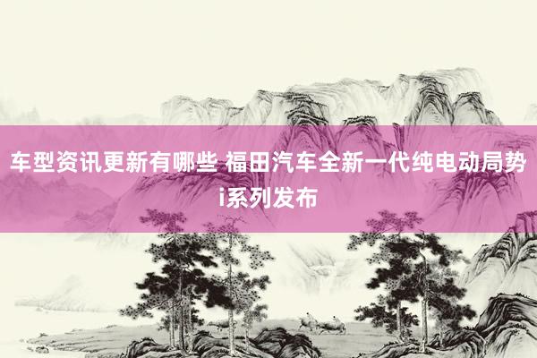 车型资讯更新有哪些 福田汽车全新一代纯电动局势i系列发布