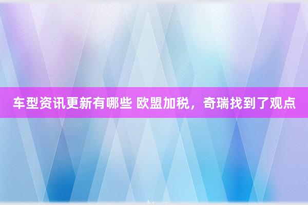 车型资讯更新有哪些 欧盟加税，奇瑞找到了观点