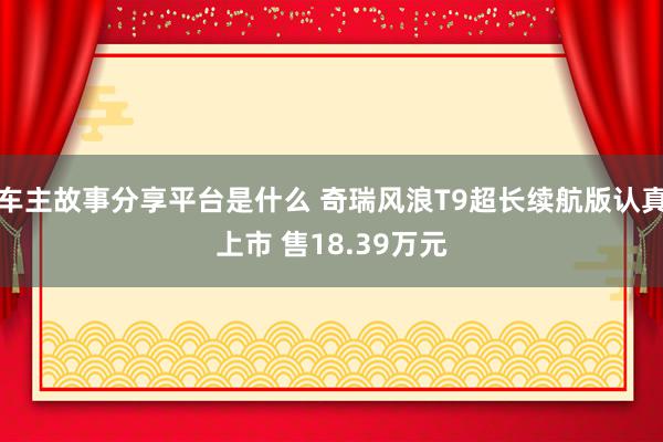 车主故事分享平台是什么 奇瑞风浪T9超长续航版认真上市 售18.39万元