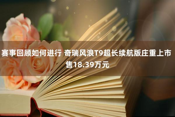 赛事回顾如何进行 奇瑞风浪T9超长续航版庄重上市 售18.39万元