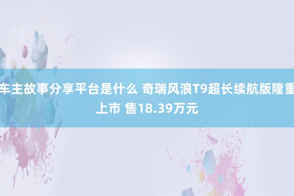 车主故事分享平台是什么 奇瑞风浪T9超长续航版隆重上市 售18.39万元