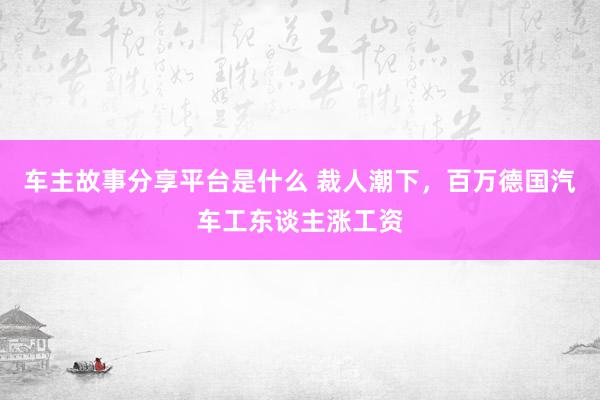 车主故事分享平台是什么 裁人潮下，百万德国汽车工东谈主涨工资