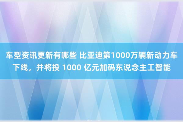 车型资讯更新有哪些 比亚迪第1000万辆新动力车下线，并将投 1000 亿元加码东说念主工智能