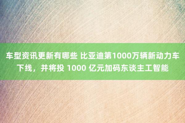 车型资讯更新有哪些 比亚迪第1000万辆新动力车下线，并将投 1000 亿元加码东谈主工智能