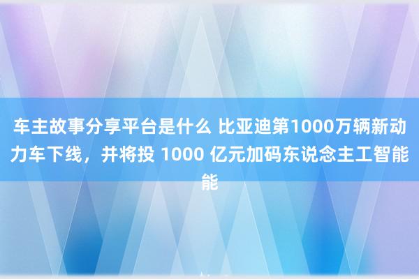 车主故事分享平台是什么 比亚迪第1000万辆新动力车下线，并将投 1000 亿元加码东说念主工智能