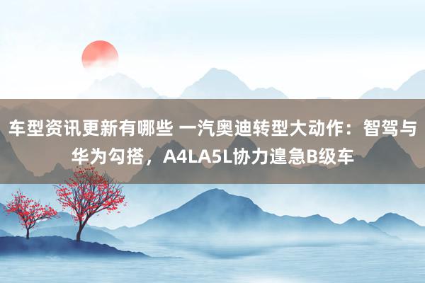 车型资讯更新有哪些 一汽奥迪转型大动作：智驾与华为勾搭，A4LA5L协力遑急B级车