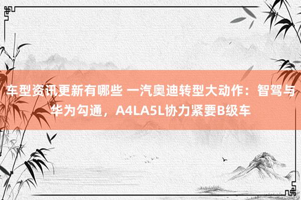 车型资讯更新有哪些 一汽奥迪转型大动作：智驾与华为勾通，A4LA5L协力紧要B级车