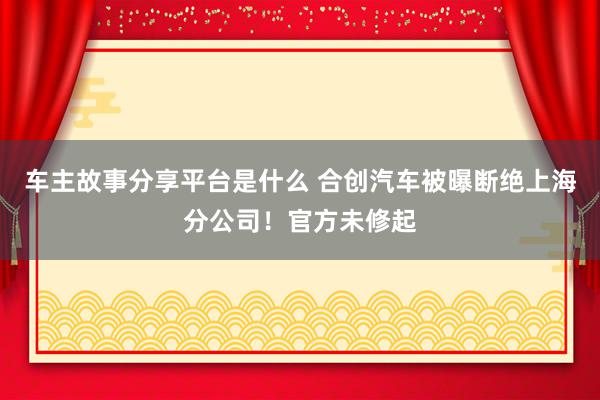 车主故事分享平台是什么 合创汽车被曝断绝上海分公司！官方未修起