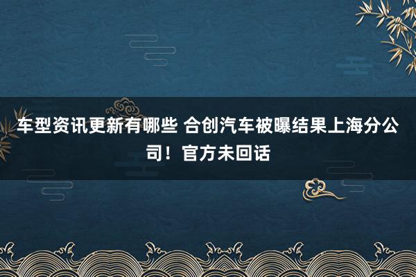 车型资讯更新有哪些 合创汽车被曝结果上海分公司！官方未回话