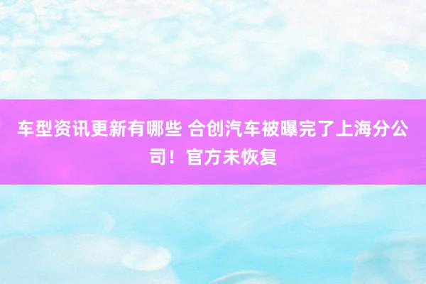 车型资讯更新有哪些 合创汽车被曝完了上海分公司！官方未恢复