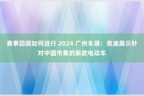 赛事回顾如何进行 2024 广州车展：奥迪展示针对中国市集的新款电动车