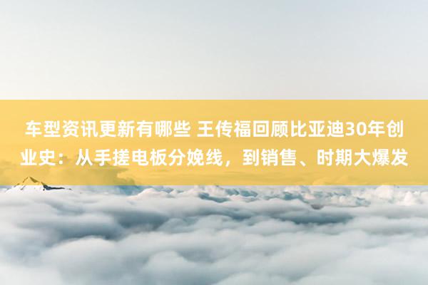 车型资讯更新有哪些 王传福回顾比亚迪30年创业史：从手搓电板分娩线，到销售、时期大爆发