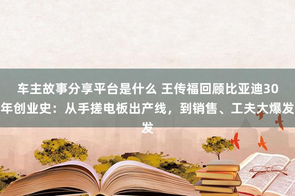 车主故事分享平台是什么 王传福回顾比亚迪30年创业史：从手搓电板出产线，到销售、工夫大爆发