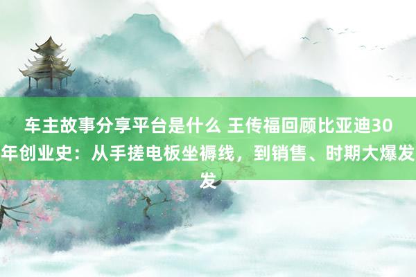 车主故事分享平台是什么 王传福回顾比亚迪30年创业史：从手搓电板坐褥线，到销售、时期大爆发