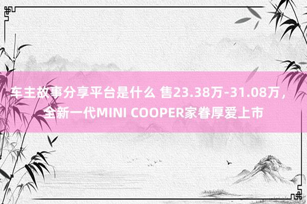 车主故事分享平台是什么 售23.38万-31.08万， 全新一代MINI COOPER家眷厚爱上市