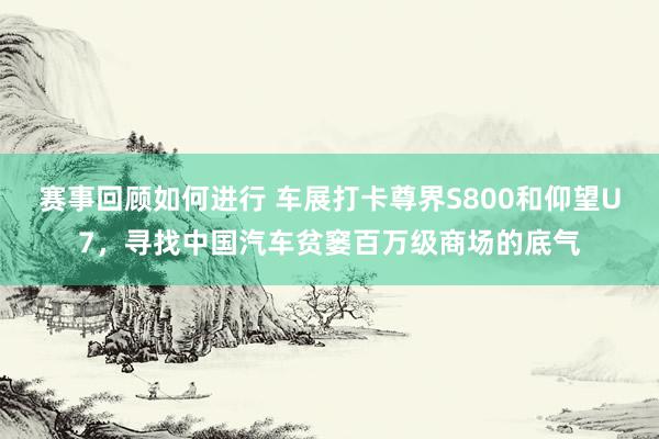 赛事回顾如何进行 车展打卡尊界S800和仰望U7，寻找中国汽车贫窭百万级商场的底气