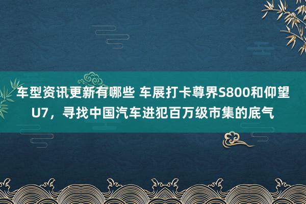 车型资讯更新有哪些 车展打卡尊界S800和仰望U7，寻找中国汽车进犯百万级市集的底气