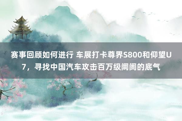 赛事回顾如何进行 车展打卡尊界S800和仰望U7，寻找中国汽车攻击百万级阛阓的底气