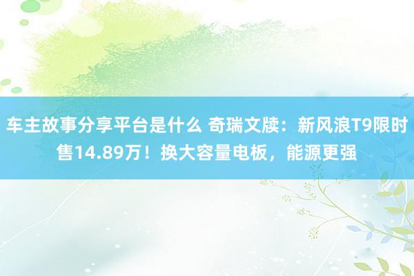 车主故事分享平台是什么 奇瑞文牍：新风浪T9限时售14.89万！换大容量电板，能源更强