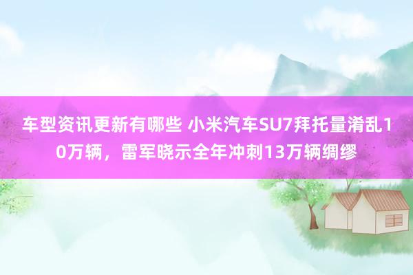 车型资讯更新有哪些 小米汽车SU7拜托量淆乱10万辆，雷军晓示全年冲刺13万辆绸缪