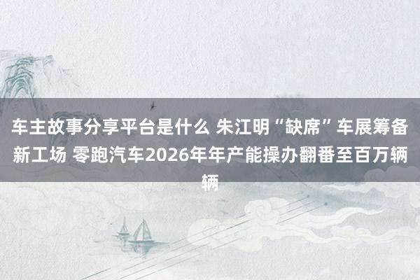 车主故事分享平台是什么 朱江明“缺席”车展筹备新工场 零跑汽车2026年年产能操办翻番至百万辆