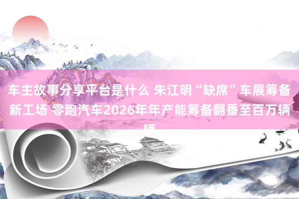 车主故事分享平台是什么 朱江明“缺席”车展筹备新工场 零跑汽车2026年年产能筹备翻番至百万辆