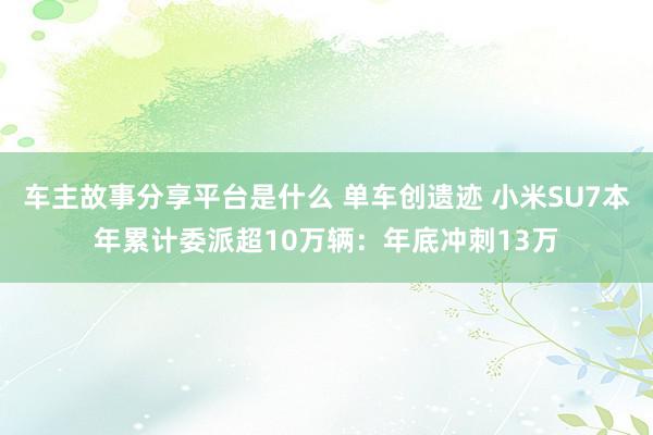 车主故事分享平台是什么 单车创遗迹 小米SU7本年累计委派超10万辆：年底冲刺13万