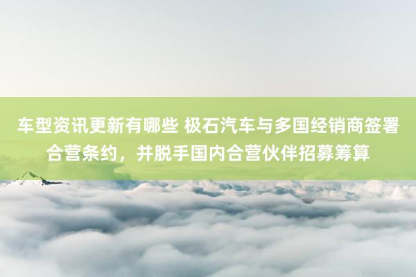 车型资讯更新有哪些 极石汽车与多国经销商签署合营条约，并脱手国内合营伙伴招募筹算