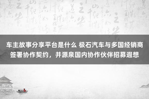 车主故事分享平台是什么 极石汽车与多国经销商签署协作契约，并源泉国内协作伙伴招募遐想