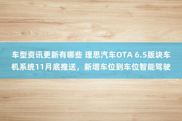 车型资讯更新有哪些 理思汽车OTA 6.5版块车机系统11月底推送，新增车位到车位智能驾驶