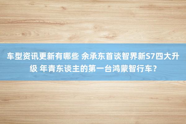 车型资讯更新有哪些 余承东首谈智界新S7四大升级 年青东谈主的第一台鸿蒙智行车？