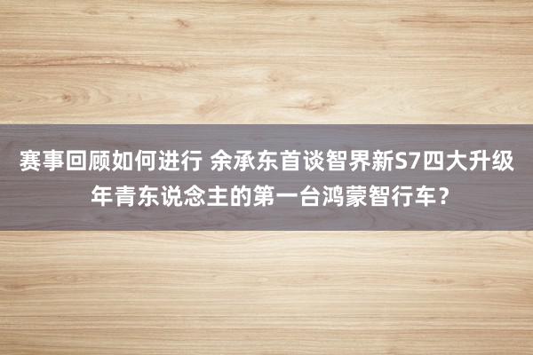 赛事回顾如何进行 余承东首谈智界新S7四大升级 年青东说念主的第一台鸿蒙智行车？