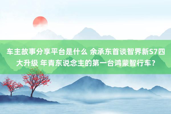 车主故事分享平台是什么 余承东首谈智界新S7四大升级 年青东说念主的第一台鸿蒙智行车？