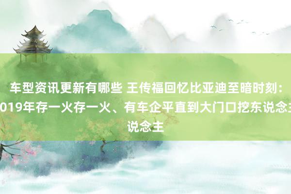 车型资讯更新有哪些 王传福回忆比亚迪至暗时刻：2019年存一火存一火、有车企平直到大门口挖东说念主