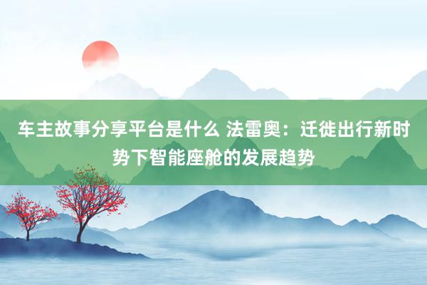 车主故事分享平台是什么 法雷奥：迁徙出行新时势下智能座舱的发展趋势