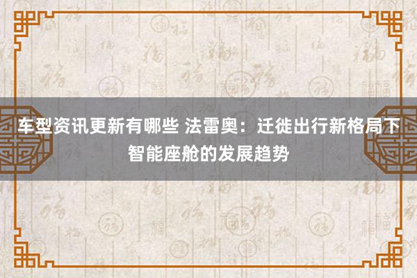 车型资讯更新有哪些 法雷奥：迁徙出行新格局下智能座舱的发展趋势