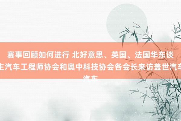 赛事回顾如何进行 北好意思、英国、法国华东谈主汽车工程师协会和奥中科技协会各会长来访盖世汽车