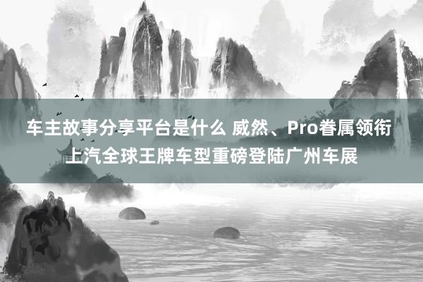 车主故事分享平台是什么 威然、Pro眷属领衔 上汽全球王牌车型重磅登陆广州车展