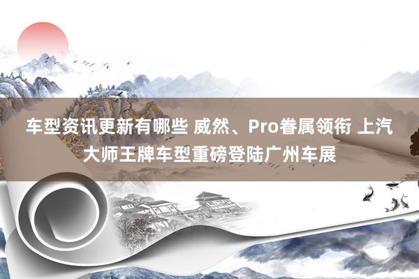 车型资讯更新有哪些 威然、Pro眷属领衔 上汽大师王牌车型重磅登陆广州车展