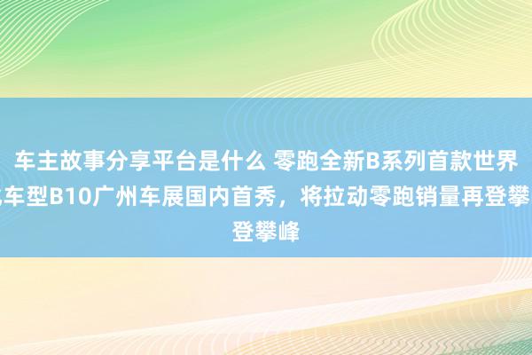 车主故事分享平台是什么 零跑全新B系列首款世界化车型B10广州车展国内首秀，将拉动零跑销量再登攀峰