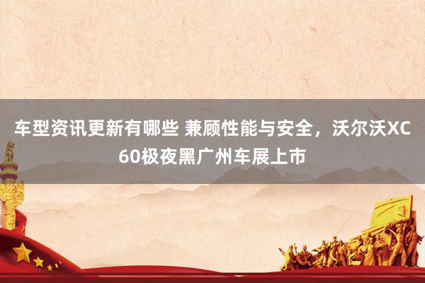 车型资讯更新有哪些 兼顾性能与安全，沃尔沃XC60极夜黑广州车展上市