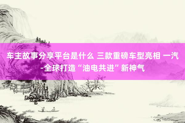 车主故事分享平台是什么 三款重磅车型亮相 一汽-全球打造“油电共进”新神气