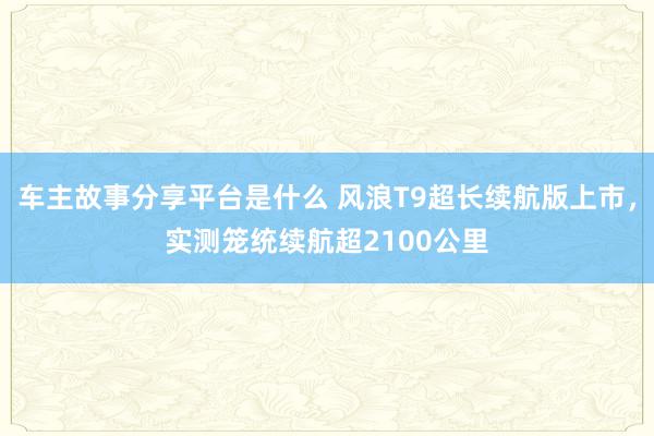 车主故事分享平台是什么 风浪T9超长续航版上市，实测笼统续航超2100公里