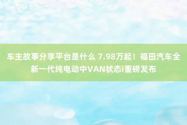 车主故事分享平台是什么 7.98万起！福田汽车全新一代纯电动中VAN状态i重磅发布